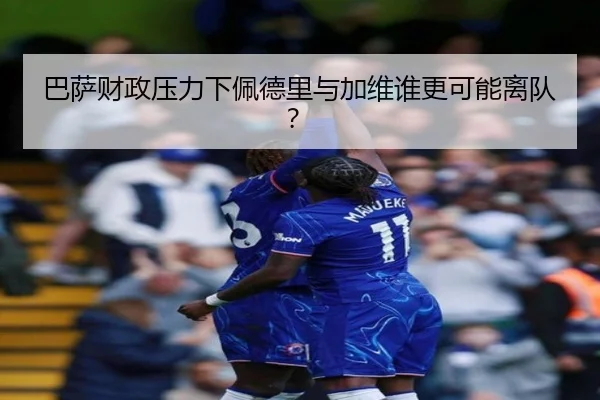 巴萨财政压力下佩德里与加维谁更可能离队？