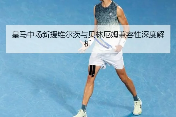 皇马中场新援维尔茨与贝林厄姆兼容性深度解析